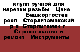 клупп ручной для нарезки резьбы › Цена ­ 1 200 - Башкортостан респ., Стерлитамакский р-н, Стерлитамак г. Строительство и ремонт » Инструменты   